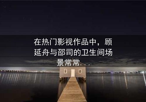 《顾延舟×邵司卫生间》- 免费在线观看 - 第7集HD中字